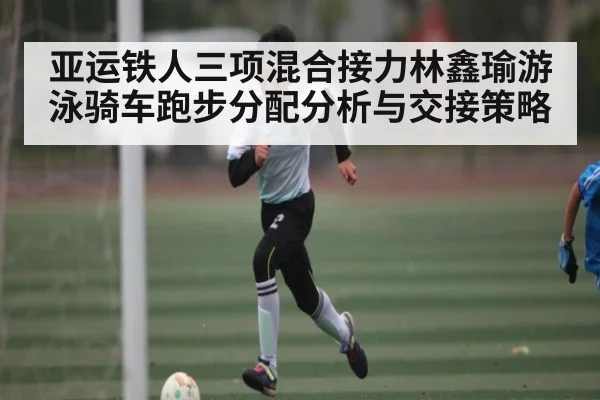 亚运铁人三项混合接力林鑫瑜游泳骑车跑步分配分析与交接策略 | NG28